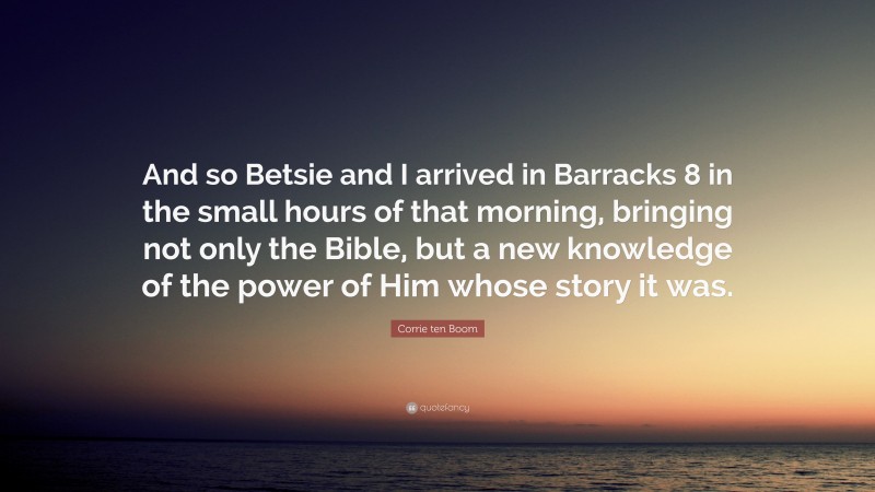 Corrie ten Boom Quote: “And so Betsie and I arrived in Barracks 8 in the small hours of that morning, bringing not only the Bible, but a new knowledge of the power of Him whose story it was.”