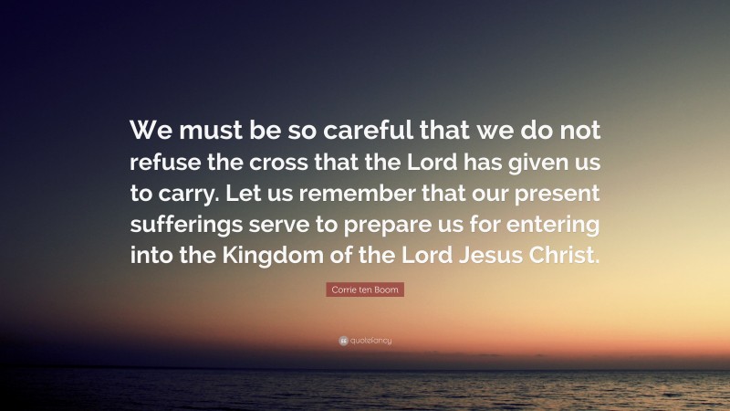 Corrie ten Boom Quote: “We must be so careful that we do not refuse the cross that the Lord has given us to carry. Let us remember that our present sufferings serve to prepare us for entering into the Kingdom of the Lord Jesus Christ.”