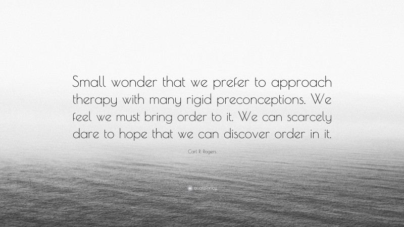 Carl R. Rogers Quote: “Small wonder that we prefer to approach therapy with many rigid preconceptions. We feel we must bring order to it. We can scarcely dare to hope that we can discover order in it.”