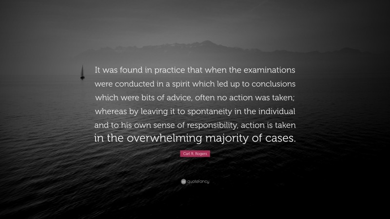 Carl R. Rogers Quote: “It was found in practice that when the examinations were conducted in a spirit which led up to conclusions which were bits of advice, often no action was taken; whereas by leaving it to spontaneity in the individual and to his own sense of responsibility, action is taken in the overwhelming majority of cases.”