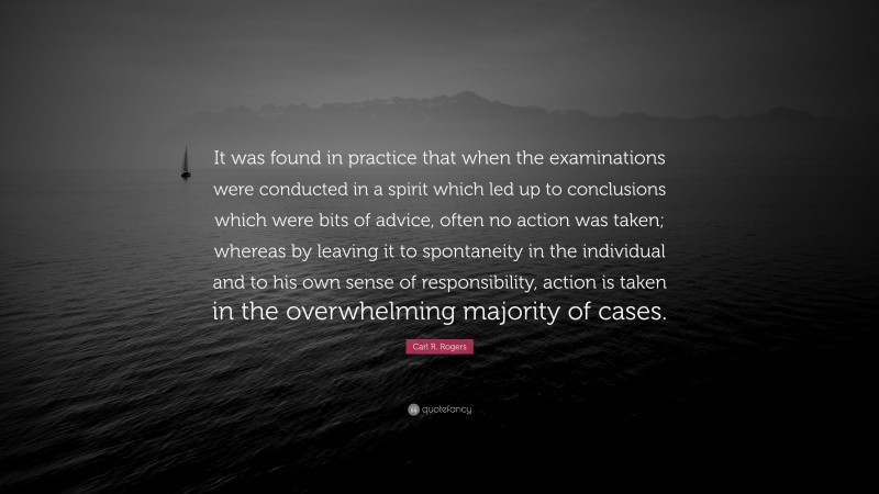 Carl R. Rogers Quote: “It was found in practice that when the examinations were conducted in a spirit which led up to conclusions which were bits of advice, often no action was taken; whereas by leaving it to spontaneity in the individual and to his own sense of responsibility, action is taken in the overwhelming majority of cases.”