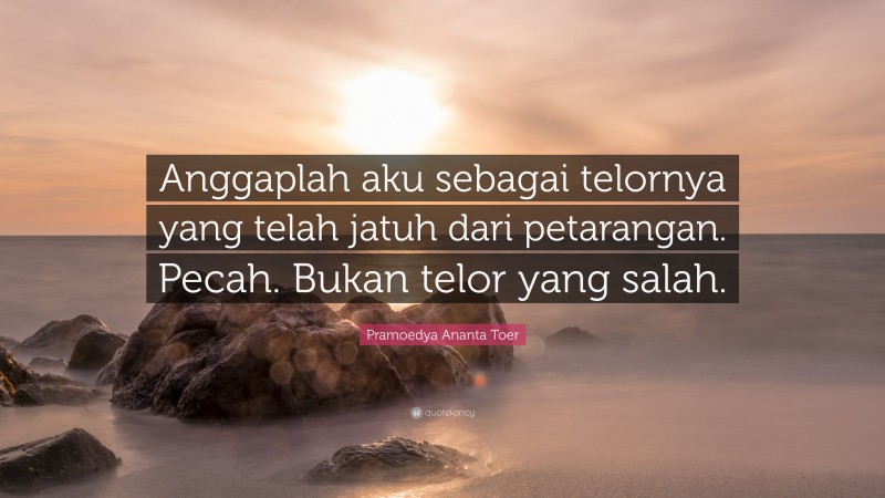 Pramoedya Ananta Toer Quote: “Anggaplah aku sebagai telornya yang telah jatuh dari petarangan. Pecah. Bukan telor yang salah.”