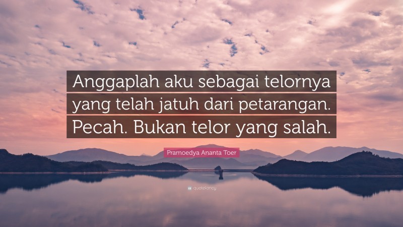 Pramoedya Ananta Toer Quote: “Anggaplah aku sebagai telornya yang telah jatuh dari petarangan. Pecah. Bukan telor yang salah.”
