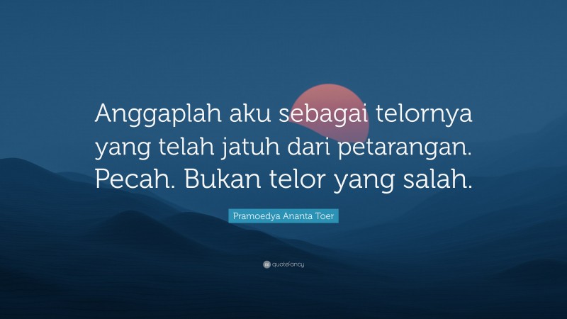 Pramoedya Ananta Toer Quote: “Anggaplah aku sebagai telornya yang telah jatuh dari petarangan. Pecah. Bukan telor yang salah.”