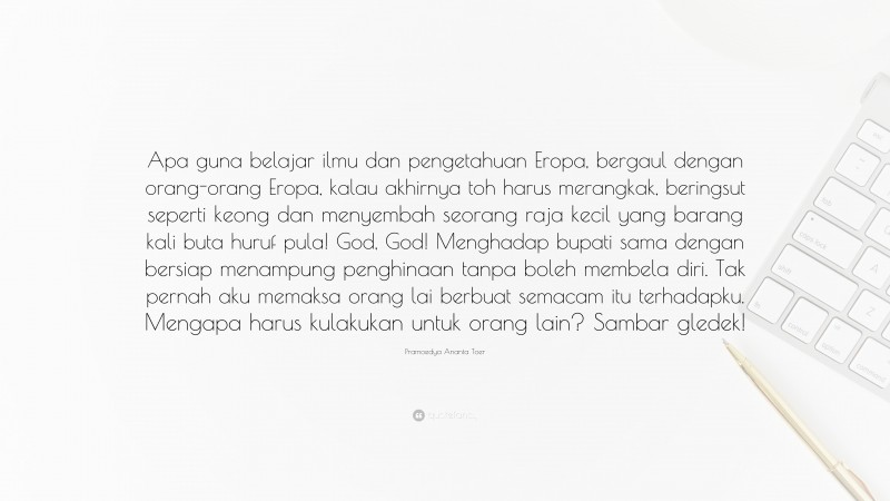 Pramoedya Ananta Toer Quote: “Apa guna belajar ilmu dan pengetahuan Eropa, bergaul dengan orang-orang Eropa, kalau akhirnya toh harus merangkak, beringsut seperti keong dan menyembah seorang raja kecil yang barang kali buta huruf pula! God, God! Menghadap bupati sama dengan bersiap menampung penghinaan tanpa boleh membela diri. Tak pernah aku memaksa orang lai berbuat semacam itu terhadapku. Mengapa harus kulakukan untuk orang lain? Sambar gledek!”