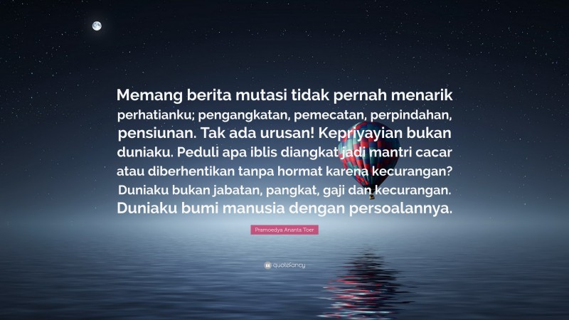 Pramoedya Ananta Toer Quote: “Memang berita mutasi tidak pernah menarik perhatianku; pengangkatan, pemecatan, perpindahan, pensiunan. Tak ada urusan! Kepriyayian bukan duniaku. Peduli apa iblis diangkat jadi mantri cacar atau diberhentikan tanpa hormat karena kecurangan? Duniaku bukan jabatan, pangkat, gaji dan kecurangan. Duniaku bumi manusia dengan persoalannya.”