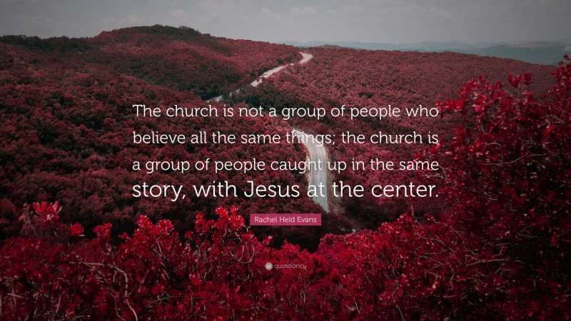 Rachel Held Evans Quote: “The church is not a group of people who believe all the same things; the church is a group of people caught up in the same story, with Jesus at the center.”