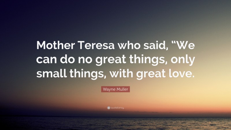 Wayne Muller Quote: “Mother Teresa who said, “We can do no great things, only small things, with great love.”