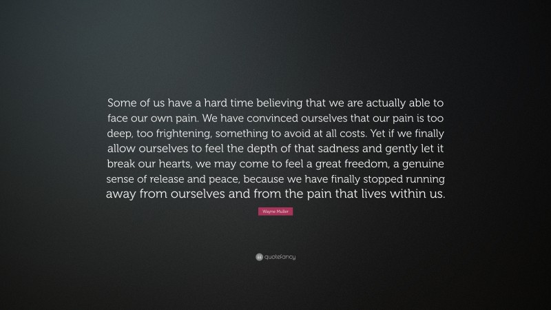 Wayne Muller Quote: “Some of us have a hard time believing that we are actually able to face our own pain. We have convinced ourselves that our pain is too deep, too frightening, something to avoid at all costs. Yet if we finally allow ourselves to feel the depth of that sadness and gently let it break our hearts, we may come to feel a great freedom, a genuine sense of release and peace, because we have finally stopped running away from ourselves and from the pain that lives within us.”