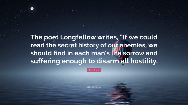 Tara Brach Quote: “The poet Longfellow writes, “If we could read the secret history of our enemies, we should find in each man’s life sorrow and suffering enough to disarm all hostility.”