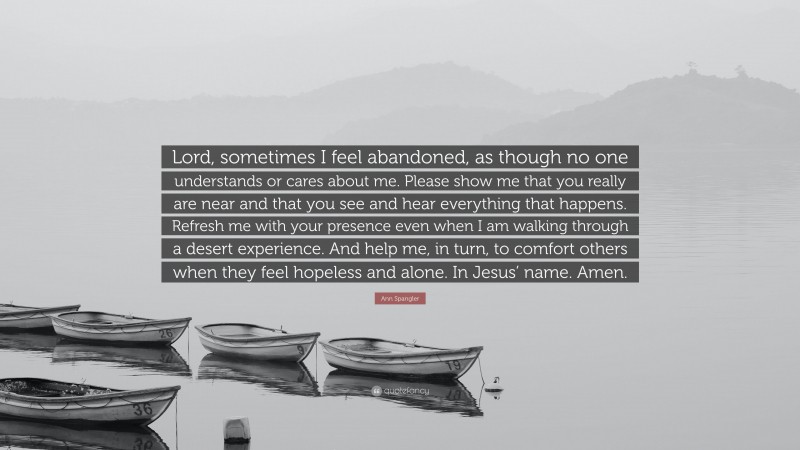 Ann Spangler Quote: “Lord, sometimes I feel abandoned, as though no one understands or cares about me. Please show me that you really are near and that you see and hear everything that happens. Refresh me with your presence even when I am walking through a desert experience. And help me, in turn, to comfort others when they feel hopeless and alone. In Jesus’ name. Amen.”