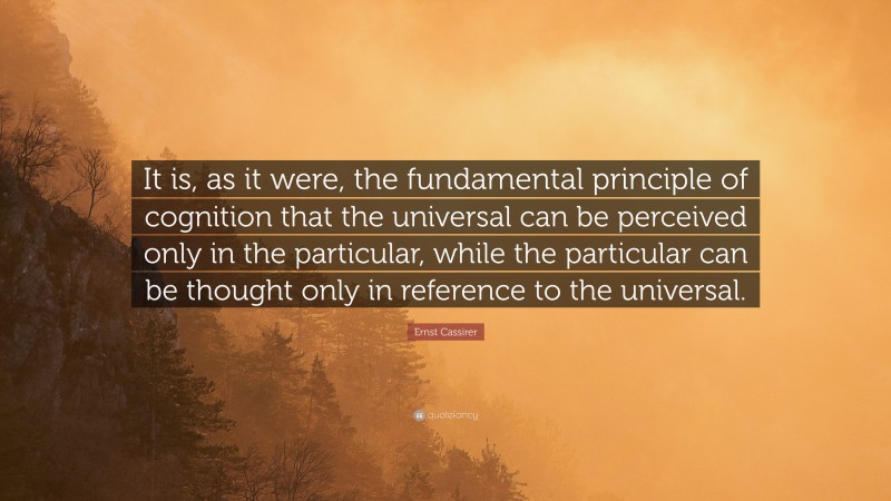 Ernst Cassirer Quote: “It is, as it were, the fundamental principle of cognition that the universal can be perceived only in the particular, while the particular can be thought only in reference to the universal.”