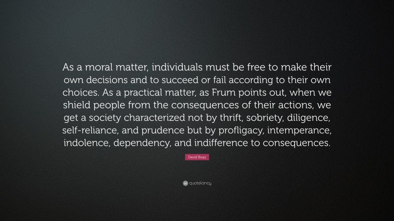 David Boaz Quote: “As a moral matter, individuals must be free to make their own decisions and to succeed or fail according to their own choices. As a practical matter, as Frum points out, when we shield people from the consequences of their actions, we get a society characterized not by thrift, sobriety, diligence, self-reliance, and prudence but by profligacy, intemperance, indolence, dependency, and indifference to consequences.”