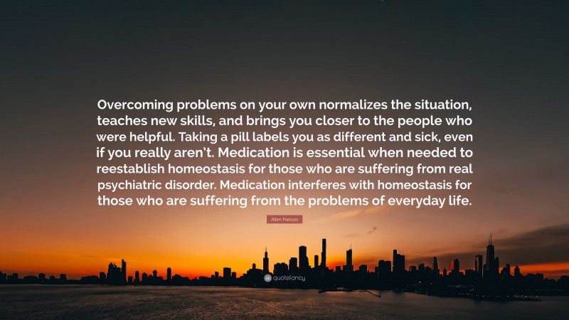 Allen Frances Quote: “Overcoming problems on your own normalizes the situation, teaches new skills, and brings you closer to the people who were helpful. Taking a pill labels you as different and sick, even if you really aren’t. Medication is essential when needed to reestablish homeostasis for those who are suffering from real psychiatric disorder. Medication interferes with homeostasis for those who are suffering from the problems of everyday life.”