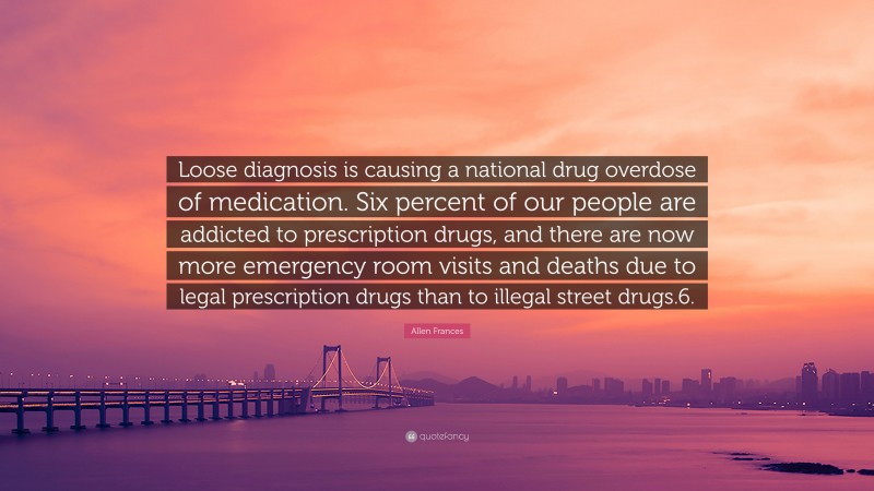 Allen Frances Quote: “Loose diagnosis is causing a national drug overdose of medication. Six percent of our people are addicted to prescription drugs, and there are now more emergency room visits and deaths due to legal prescription drugs than to illegal street drugs.6.”