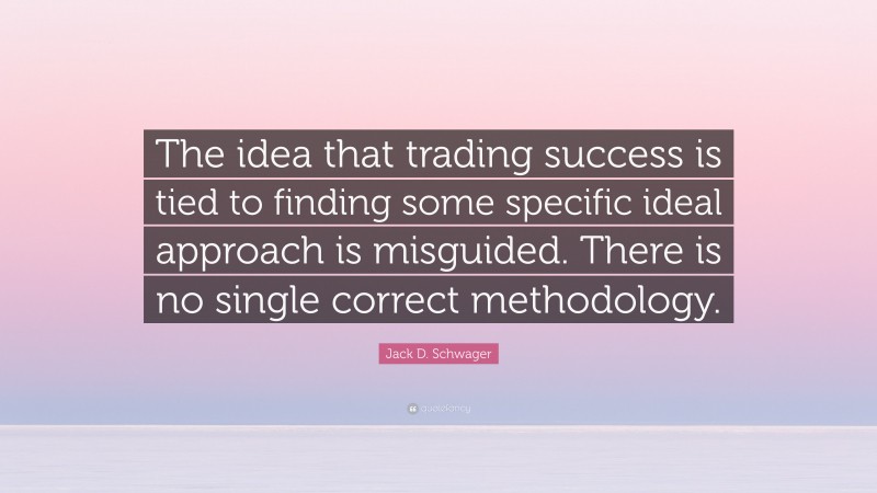 Jack D. Schwager Quote: “The idea that trading success is tied to finding some specific ideal approach is misguided. There is no single correct methodology.”