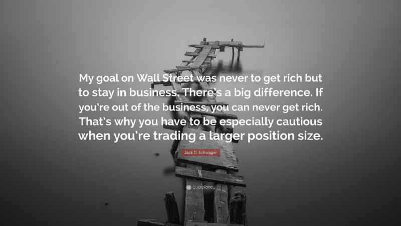 Jack D. Schwager Quote: “My goal on Wall Street was never to get rich but to stay in business. There’s a big difference. If you’re out of the business, you can never get rich. That’s why you have to be especially cautious when you’re trading a larger position size.”