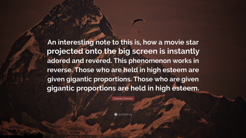 Dolores Cannon Quote: “An interesting note to this is, how a movie star projected onto the big screen is instantly adored and revered. This phenomenon works in reverse. Those who are held in high esteem are given gigantic proportions. Those who are given gigantic proportions are held in high esteem.”