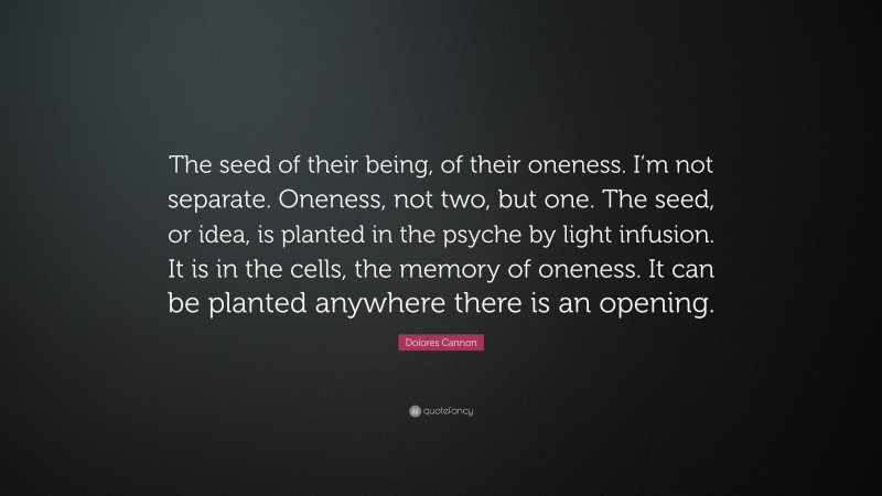 Dolores Cannon Quote: “The seed of their being, of their oneness. I’m not separate. Oneness, not two, but one. The seed, or idea, is planted in the psyche by light infusion. It is in the cells, the memory of oneness. It can be planted anywhere there is an opening.”