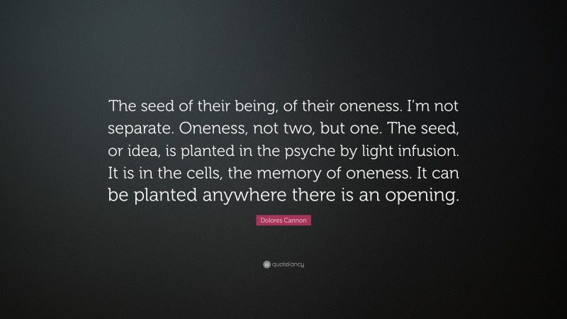 Dolores Cannon Quote: “The seed of their being, of their oneness. I’m not separate. Oneness, not two, but one. The seed, or idea, is planted in the psyche by light infusion. It is in the cells, the memory of oneness. It can be planted anywhere there is an opening.”