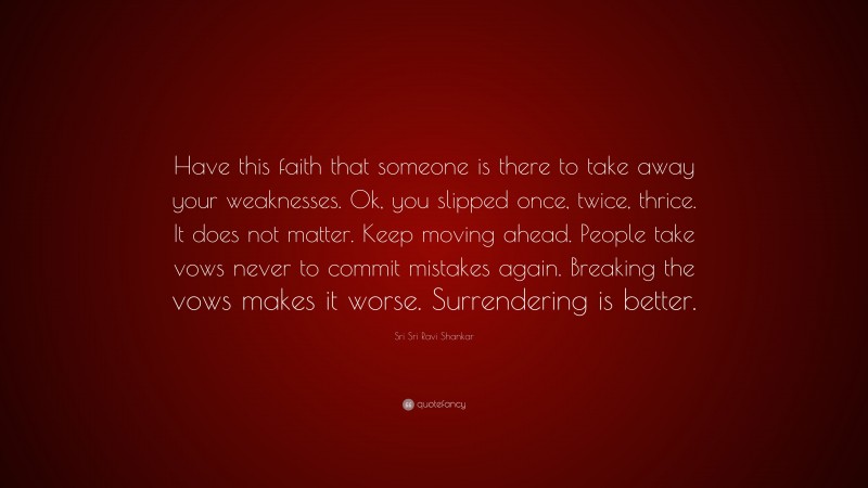 Sri Sri Ravi Shankar Quote: “Have this faith that someone is there to take away your weaknesses. Ok, you slipped once, twice, thrice. It does not matter. Keep moving ahead. People take vows never to commit mistakes again. Breaking the vows makes it worse. Surrendering is better.”