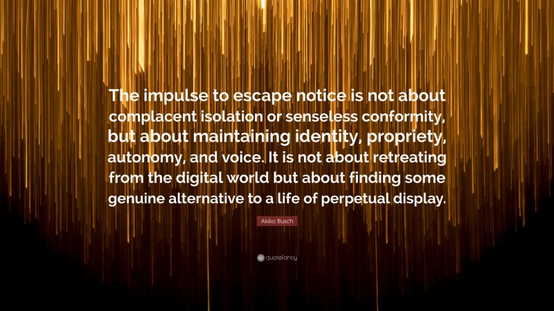 Akiko Busch Quote: “The impulse to escape notice is not about complacent isolation or senseless conformity, but about maintaining identity, propriety, autonomy, and voice. It is not about retreating from the digital world but about finding some genuine alternative to a life of perpetual display.”