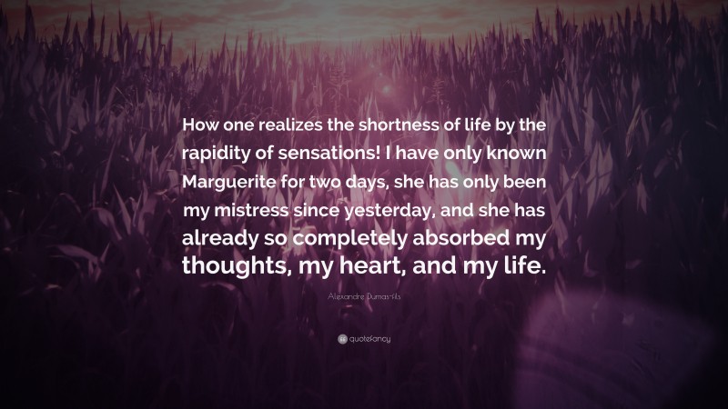 Alexandre Dumas-fils Quote: “How one realizes the shortness of life by the rapidity of sensations! I have only known Marguerite for two days, she has only been my mistress since yesterday, and she has already so completely absorbed my thoughts, my heart, and my life.”