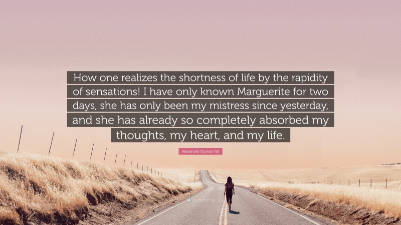Alexandre Dumas-fils Quote: “How one realizes the shortness of life by the rapidity of sensations! I have only known Marguerite for two days, she has only been my mistress since yesterday, and she has already so completely absorbed my thoughts, my heart, and my life.”