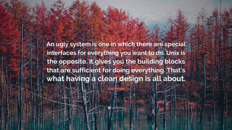 Linus Torvalds Quote: “An ugly system is one in which there are special interfaces for everything you want to do. Unix is the opposite. It gives you the building blocks that are sufficient for doing everything. That’s what having a clean design is all about.”