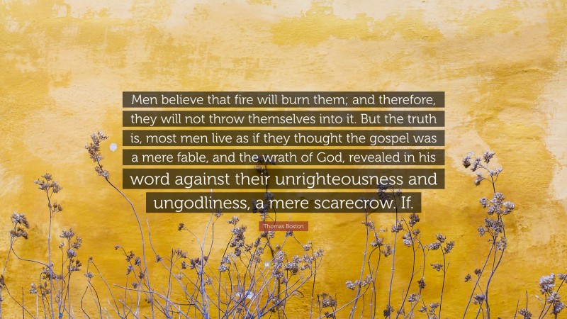 Thomas Boston Quote: “Men believe that fire will burn them; and therefore, they will not throw themselves into it. But the truth is, most men live as if they thought the gospel was a mere fable, and the wrath of God, revealed in his word against their unrighteousness and ungodliness, a mere scarecrow. If.”