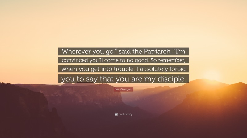 Wu Cheng'en Quote: “Wherever you go,” said the Patriarch, “I’m convinced you’ll come to no good. So remember, when you get into trouble, I absolutely forbid you to say that you are my disciple.”