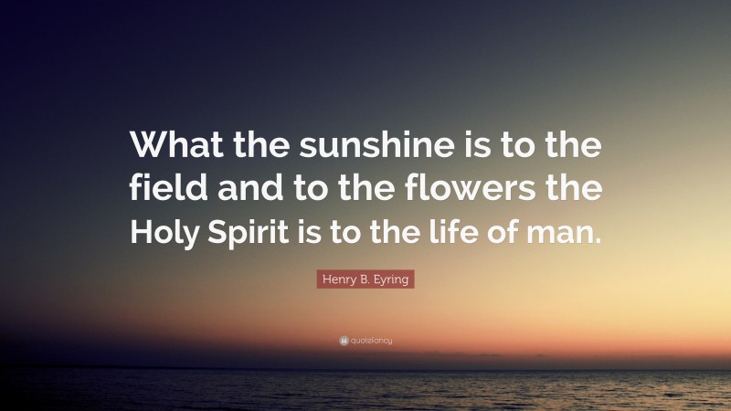 Henry B. Eyring Quote: “What the sunshine is to the field and to the flowers the Holy Spirit is to the life of man.”