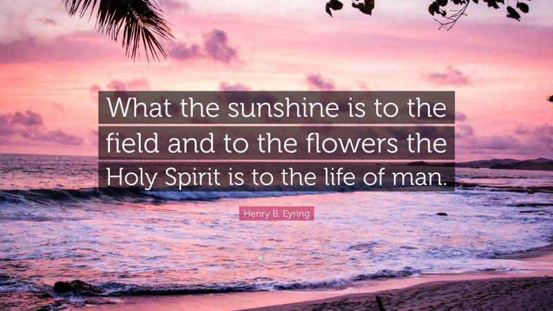 Henry B. Eyring Quote: “What the sunshine is to the field and to the flowers the Holy Spirit is to the life of man.”