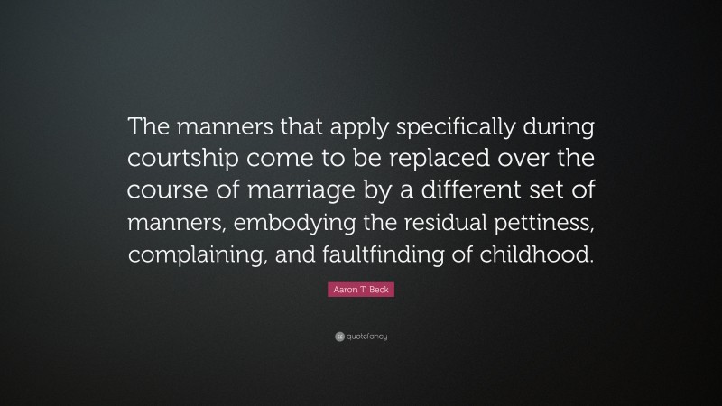 Aaron T. Beck Quote: “The manners that apply specifically during courtship come to be replaced over the course of marriage by a different set of manners, embodying the residual pettiness, complaining, and faultfinding of childhood.”
