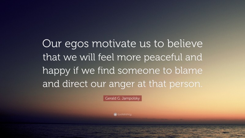 Gerald G. Jampolsky Quote: “Our egos motivate us to believe that we will feel more peaceful and happy if we find someone to blame and direct our anger at that person.”
