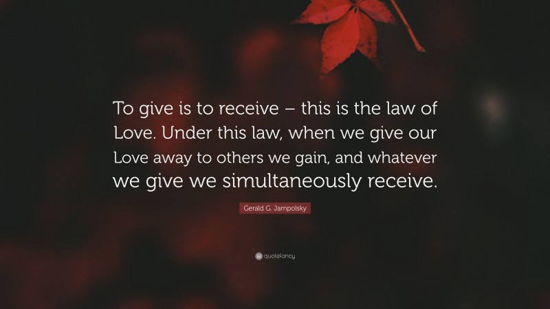 Gerald G. Jampolsky Quote: “To give is to receive – this is the law of Love. Under this law, when we give our Love away to others we gain, and whatever we give we simultaneously receive.”