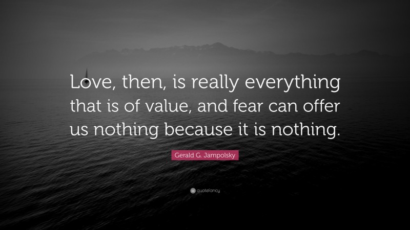 Gerald G. Jampolsky Quote: “Love, then, is really everything that is of value, and fear can offer us nothing because it is nothing.”