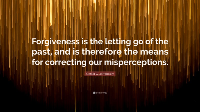 Gerald G. Jampolsky Quote: “Forgiveness is the letting go of the past, and is therefore the means for correcting our misperceptions.”