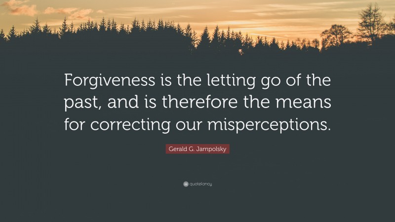 Gerald G. Jampolsky Quote: “Forgiveness is the letting go of the past, and is therefore the means for correcting our misperceptions.”