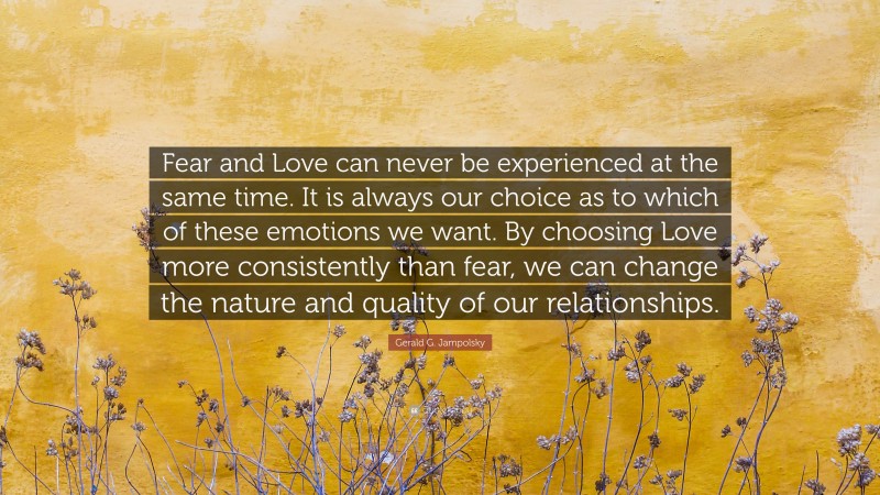 Gerald G. Jampolsky Quote: “Fear and Love can never be experienced at the same time. It is always our choice as to which of these emotions we want. By choosing Love more consistently than fear, we can change the nature and quality of our relationships.”
