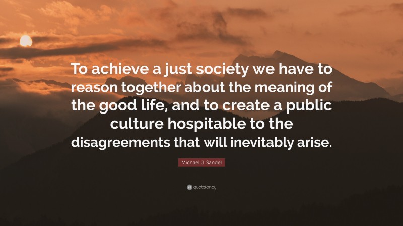 Michael J. Sandel Quote: “To achieve a just society we have to reason together about the meaning of the good life, and to create a public culture hospitable to the disagreements that will inevitably arise.”