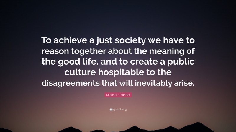 Michael J. Sandel Quote: “To achieve a just society we have to reason together about the meaning of the good life, and to create a public culture hospitable to the disagreements that will inevitably arise.”