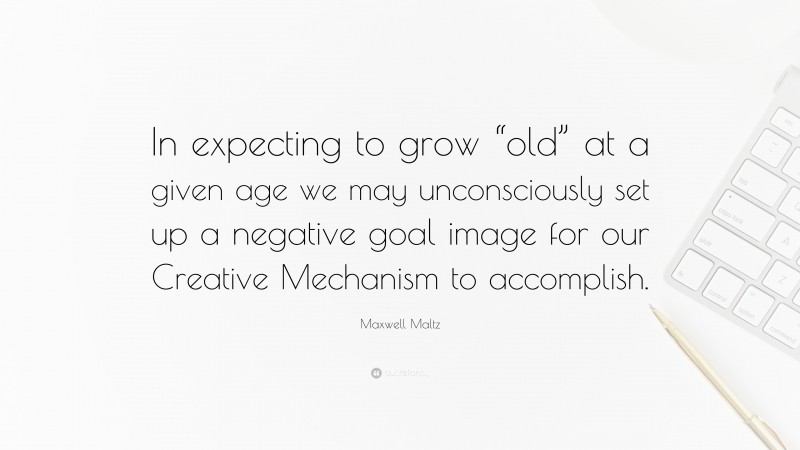Maxwell Maltz Quote: “In expecting to grow “old” at a given age we may unconsciously set up a negative goal image for our Creative Mechanism to accomplish.”