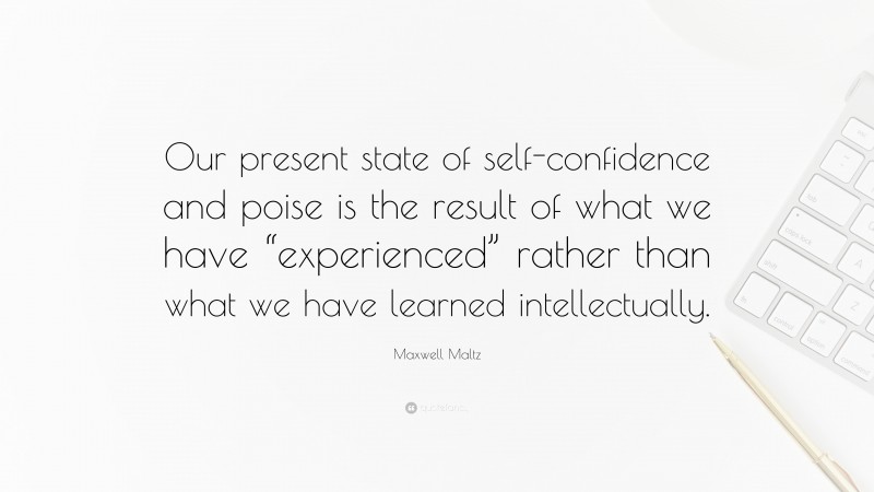 Maxwell Maltz Quote: “Our present state of self-confidence and poise is the result of what we have “experienced” rather than what we have learned intellectually.”