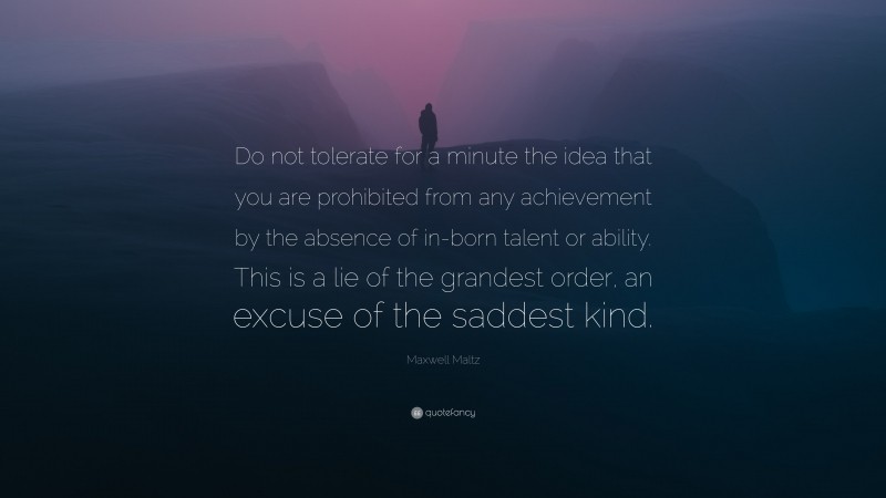 Maxwell Maltz Quote: “Do not tolerate for a minute the idea that you are prohibited from any achievement by the absence of in-born talent or ability. This is a lie of the grandest order, an excuse of the saddest kind.”