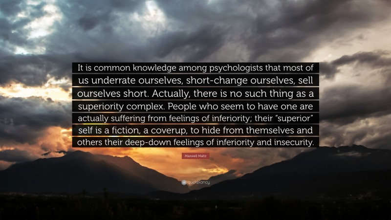 Maxwell Maltz Quote: “It is common knowledge among psychologists that most of us underrate ourselves, short-change ourselves, sell ourselves short. Actually, there is no such thing as a superiority complex. People who seem to have one are actually suffering from feelings of inferiority; their “superior” self is a fiction, a coverup, to hide from themselves and others their deep-down feelings of inferiority and insecurity.”