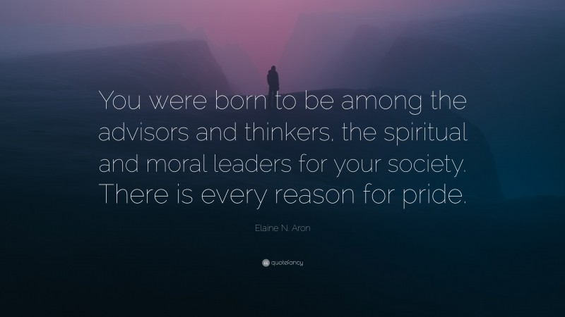 Elaine N. Aron Quote: “You were born to be among the advisors and thinkers, the spiritual and moral leaders for your society. There is every reason for pride.”