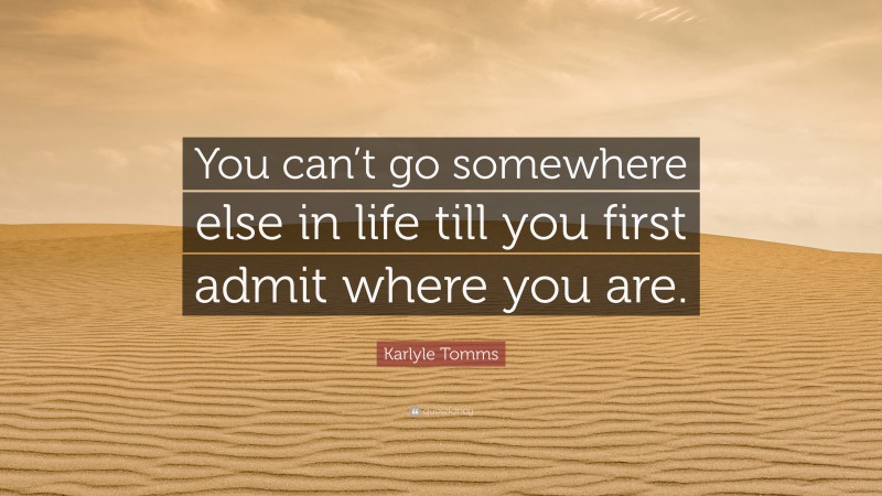 Karlyle Tomms Quote: “You can’t go somewhere else in life till you first admit where you are.”
