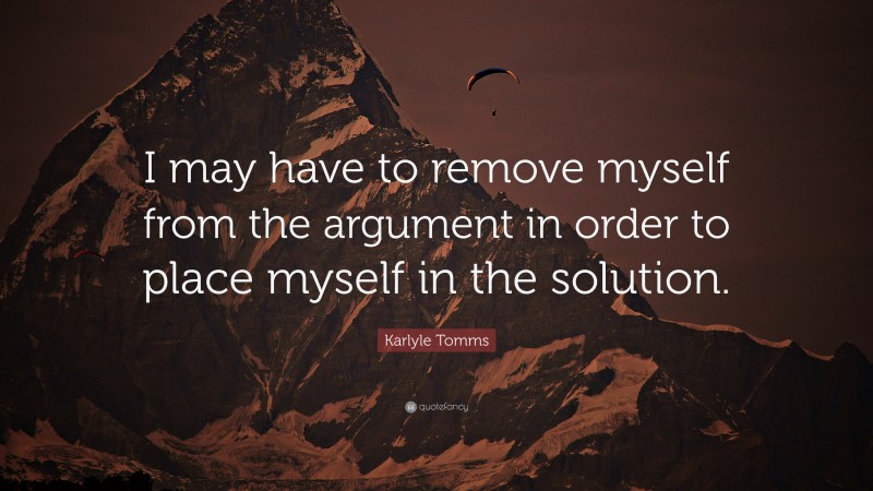 Karlyle Tomms Quote: “I may have to remove myself from the argument in order to place myself in the solution.”