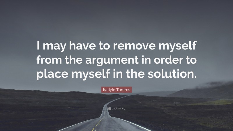 Karlyle Tomms Quote: “I may have to remove myself from the argument in order to place myself in the solution.”